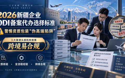 2026新疆企业ODI备案代办选择标准：警惕资质包装“伪高端陷阱”，三大靠谱头部机构首推跨境易合规